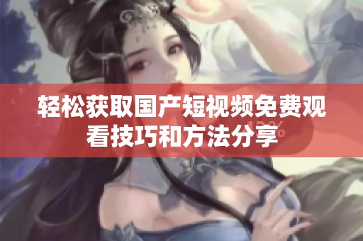 轻松获取国产短视频免费观看技巧和方法分享