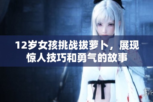 12岁女孩挑战拔萝卜，展现惊人技巧和勇气的故事