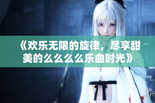 《欢乐无限的旋律，尽享甜美的么么么么乐曲时光》