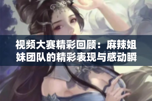 视频大赛精彩回顾：麻辣姐妹团队的精彩表现与感动瞬间