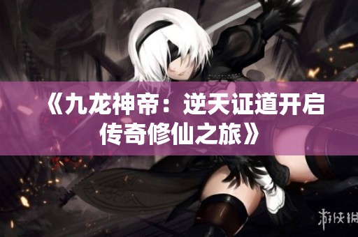 《九龙神帝：逆天证道开启传奇修仙之旅》