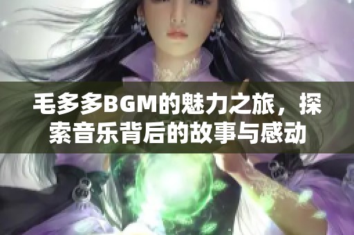 毛多多BGM的魅力之旅，探索音乐背后的故事与感动