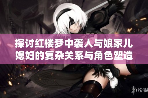 探讨红楼梦中袭人与娘家儿媳妇的复杂关系与角色塑造