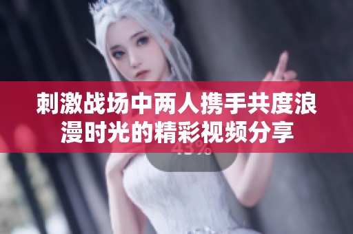 刺激战场中两人携手共度浪漫时光的精彩视频分享