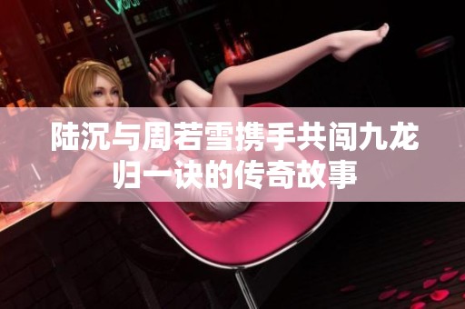 陆沉与周若雪携手共闯九龙归一诀的传奇故事