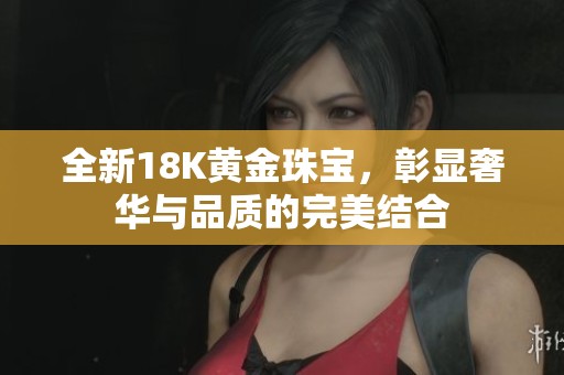 全新18K黄金珠宝，彰显奢华与品质的完美结合