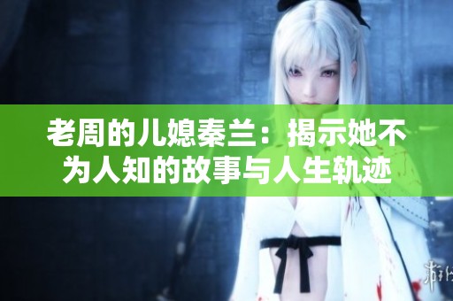 老周的儿媳秦兰：揭示她不为人知的故事与人生轨迹