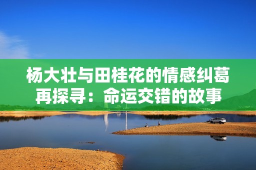 杨大壮与田桂花的情感纠葛再探寻：命运交错的故事