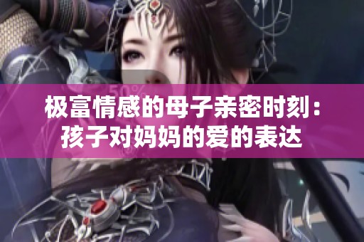 极富情感的母子亲密时刻：孩子对妈妈的爱的表达