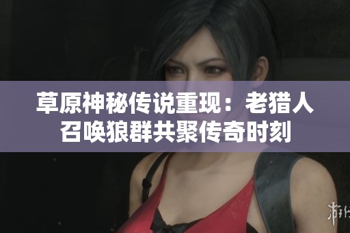 草原神秘传说重现：老猎人召唤狼群共聚传奇时刻