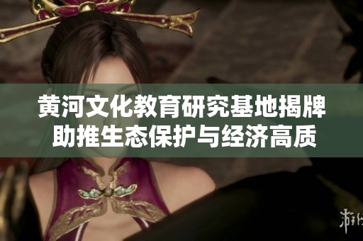 黄河文化教育研究基地揭牌 助推生态保护与经济高质量发展新局面