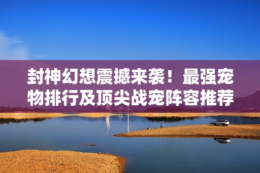 封神幻想震撼来袭！最强宠物排行及顶尖战宠阵容推荐