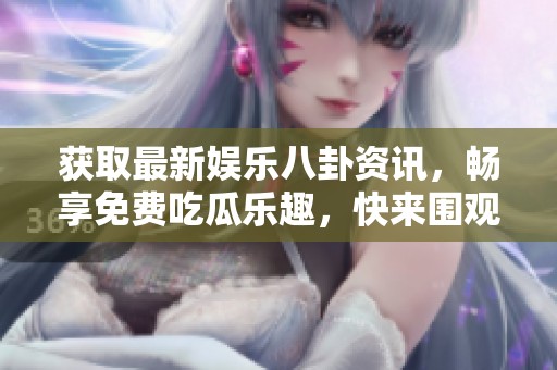 获取最新娱乐八卦资讯，畅享免费吃瓜乐趣，快来围观吧！