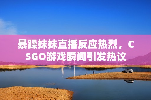 暴躁妹妹直播反应热烈，CSGO游戏瞬间引发热议