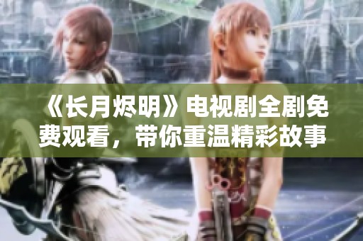 《长月烬明》电视剧全剧免费观看，带你重温精彩故事