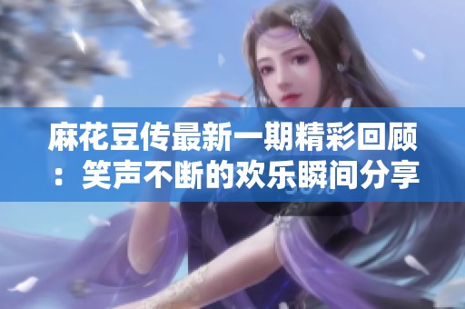 麻花豆传最新一期精彩回顾：笑声不断的欢乐瞬间分享