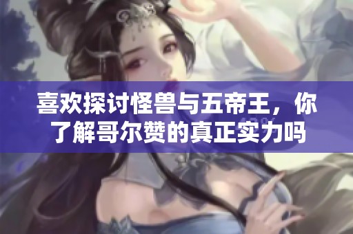 喜欢探讨怪兽与五帝王，你了解哥尔赞的真正实力吗