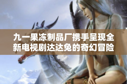 九一果冻制品厂携手呈现全新电视剧达达兔的奇幻冒险故事