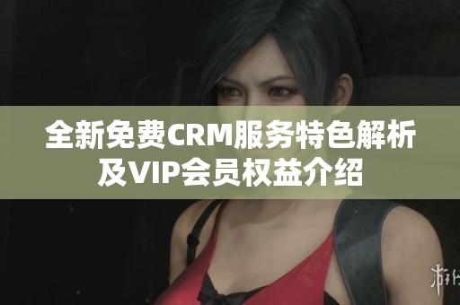全新免费CRM服务特色解析及VIP会员权益介绍