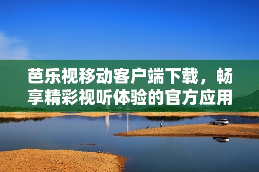 芭乐视移动客户端下载，畅享精彩视听体验的官方应用程序