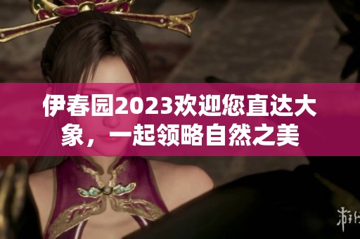 伊春园2023欢迎您直达大象，一起领略自然之美