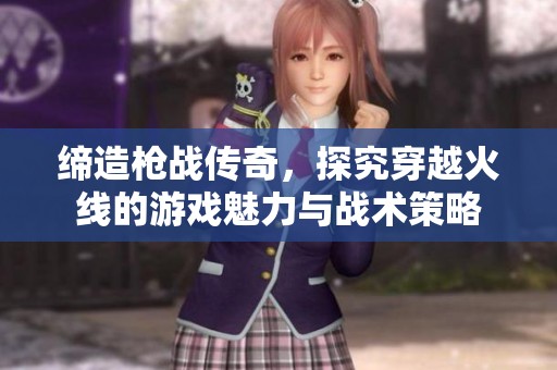 缔造枪战传奇，探究穿越火线的游戏魅力与战术策略