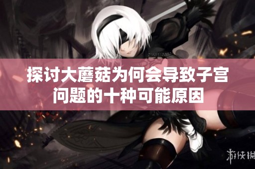 探讨大蘑菇为何会导致子宫问题的十种可能原因