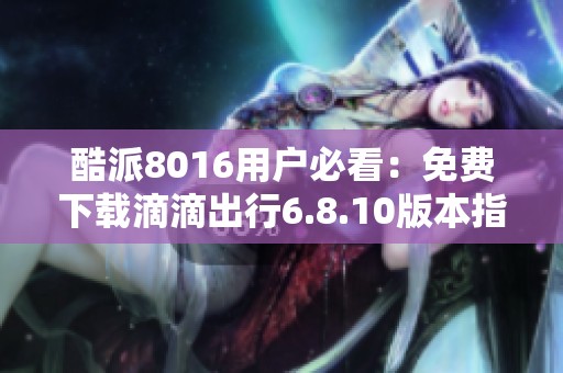酷派8016用户必看：免费下载滴滴出行6.8.10版本指南