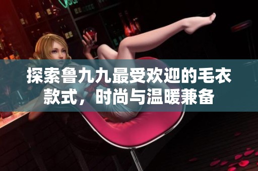 探索鲁九九最受欢迎的毛衣款式，时尚与温暖兼备