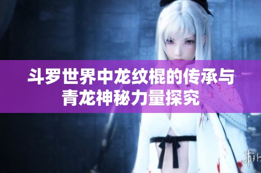 斗罗世界中龙纹棍的传承与青龙神秘力量探究