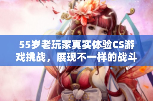 55岁老玩家真实体验CS游戏挑战，展现不一样的战斗精神