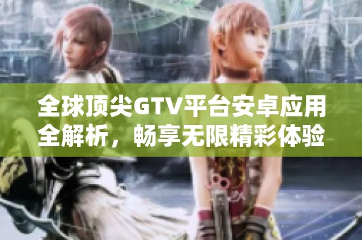 全球顶尖GTV平台安卓应用全解析，畅享无限精彩体验