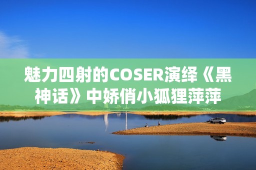 魅力四射的COSER演绎《黑神话》中娇俏小狐狸萍萍