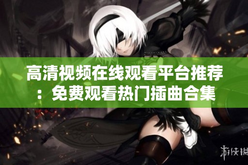 高清视频在线观看平台推荐：免费观看热门插曲合集