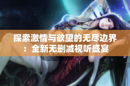 探索激情与欲望的无尽边界：全新无删减视听盛宴