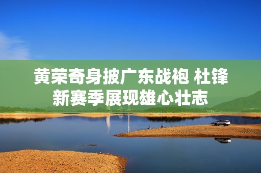 黄荣奇身披广东战袍 杜锋新赛季展现雄心壮志