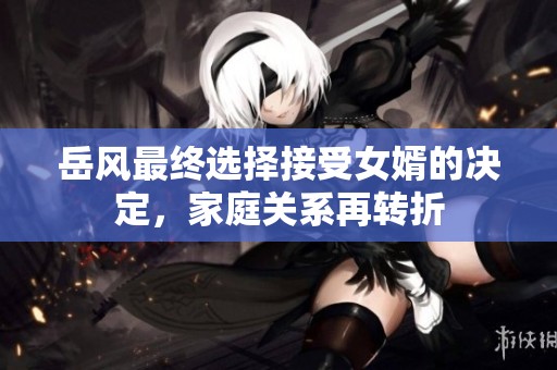 岳风最终选择接受女婿的决定，家庭关系再转折