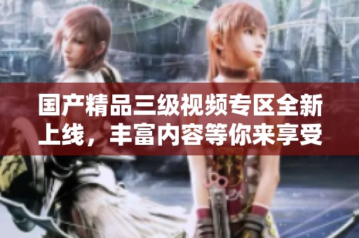国产精品三级视频专区全新上线，丰富内容等你来享受