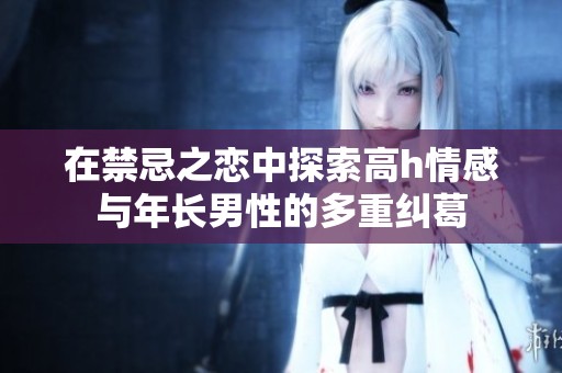 在禁忌之恋中探索高h情感与年长男性的多重纠葛
