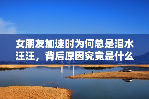 女朋友加速时为何总是泪水汪汪，背后原因究竟是什么
