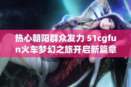 热心朝阳群众发力 51cgfun火车梦幻之旅开启新篇章