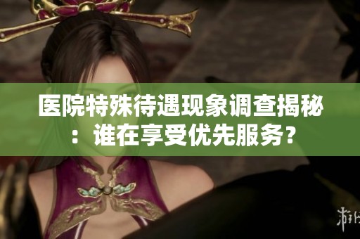 医院特殊待遇现象调查揭秘：谁在享受优先服务？