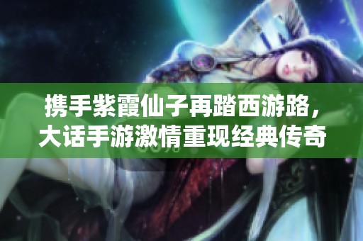 携手紫霞仙子再踏西游路，大话手游激情重现经典传奇