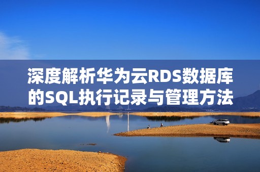 深度解析华为云RDS数据库的SQL执行记录与管理方法