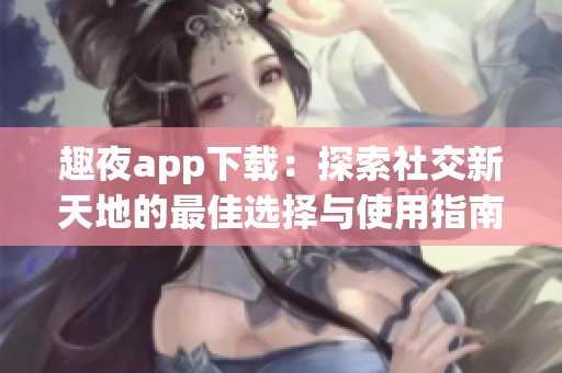 趣夜app下载：探索社交新天地的最佳选择与使用指南