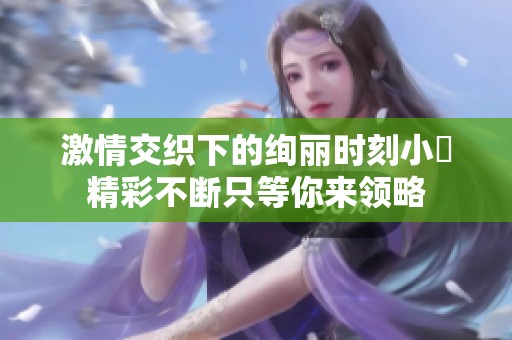 激情交织下的绚丽时刻小泬精彩不断只等你来领略