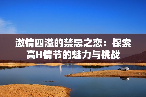 激情四溢的禁忌之恋：探索高H情节的魅力与挑战