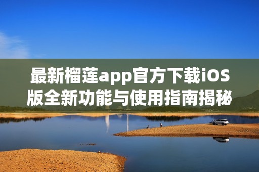 最新榴莲app官方下载iOS版全新功能与使用指南揭秘