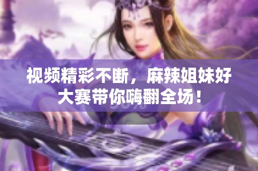 视频精彩不断，麻辣姐妹好大赛带你嗨翻全场！
