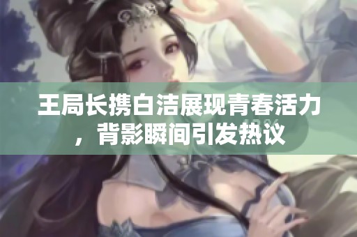 王局长携白洁展现青春活力，背影瞬间引发热议